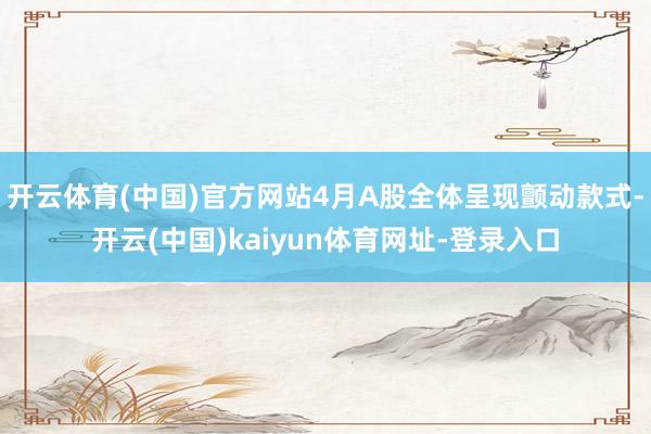 开云体育(中国)官方网站4月A股全体呈现颤动款式-开云(中国)kaiyun体育网址-登录入口
