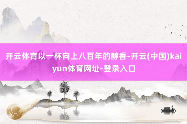 开云体育以一杯向上八百年的醇香-开云(中国)kaiyun体育网址-登录入口