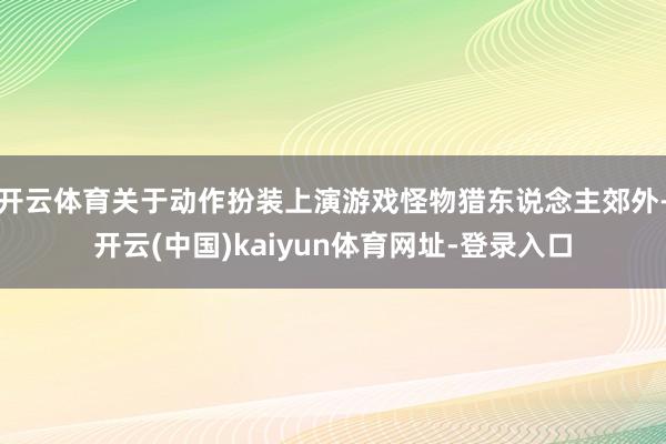 开云体育关于动作扮装上演游戏怪物猎东说念主郊外-开云(中国)kaiyun体育网址-登录入口