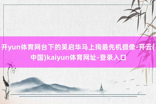 开yun体育网台下的吴启华马上掏最先机摄像-开云(中国)kaiyun体育网址-登录入口
