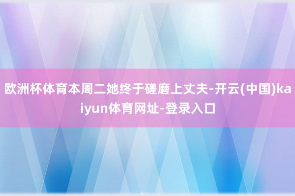 欧洲杯体育本周二她终于磋磨上丈夫-开云(中国)kaiyun体育网址-登录入口