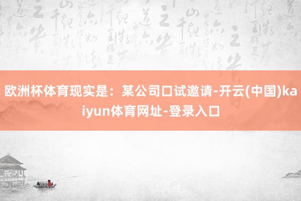 欧洲杯体育现实是:某公司口试邀请-开云(中国)kaiyun体育网址-登录入口