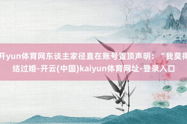 开yun体育网东谈主家径直在账号置顶声明：“我莫得结过婚-开云(中国)kaiyun体育网址-登录入口