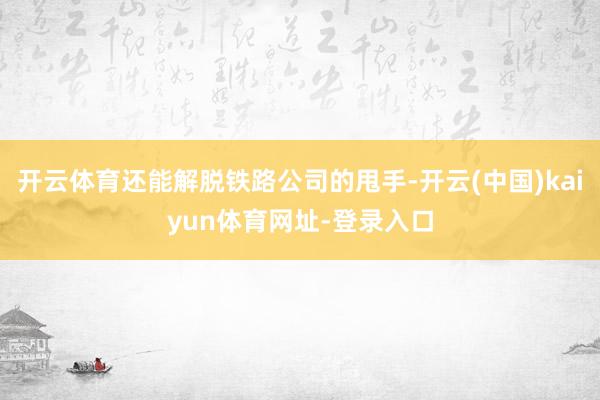 开云体育还能解脱铁路公司的甩手-开云(中国)kaiyun体育网址-登录入口