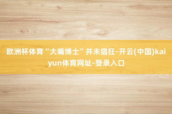欧洲杯体育“大嘴博士”并未猖狂-开云(中国)kaiyun体育网址-登录入口