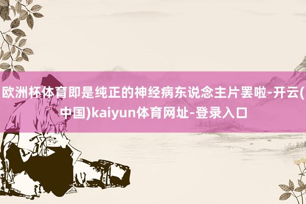 欧洲杯体育即是纯正的神经病东说念主片罢啦-开云(中国)kaiyun体育网址-登录入口
