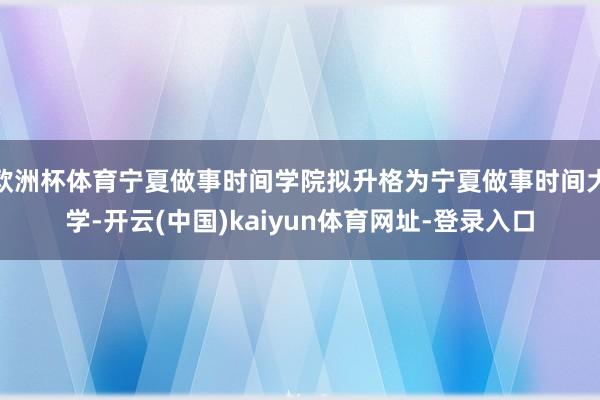 欧洲杯体育宁夏做事时间学院拟升格为宁夏做事时间大学-开云(中国)kaiyun体育网址-登录入口