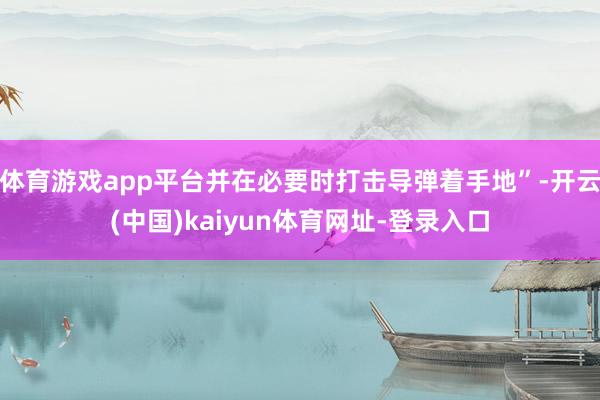 体育游戏app平台并在必要时打击导弹着手地”-开云(中国)kaiyun体育网址-登录入口