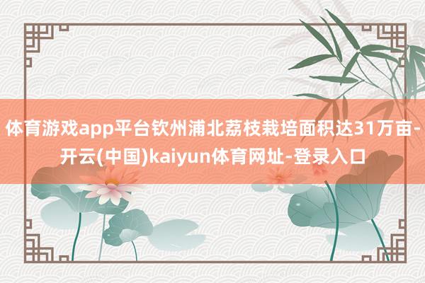 体育游戏app平台钦州浦北荔枝栽培面积达31万亩-开云(中国)kaiyun体育网址-登录入口