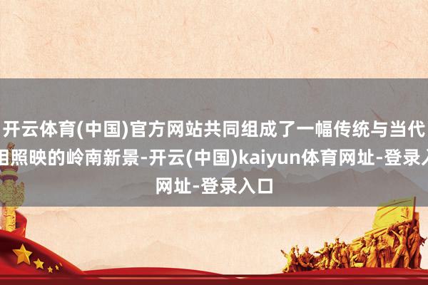 开云体育(中国)官方网站共同组成了一幅传统与当代交相照映的岭南新景-开云(中国)kaiyun体育网址-登录入口