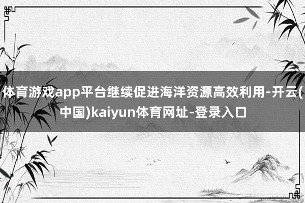 体育游戏app平台继续促进海洋资源高效利用-开云(中国)kaiyun体育网址-登录入口