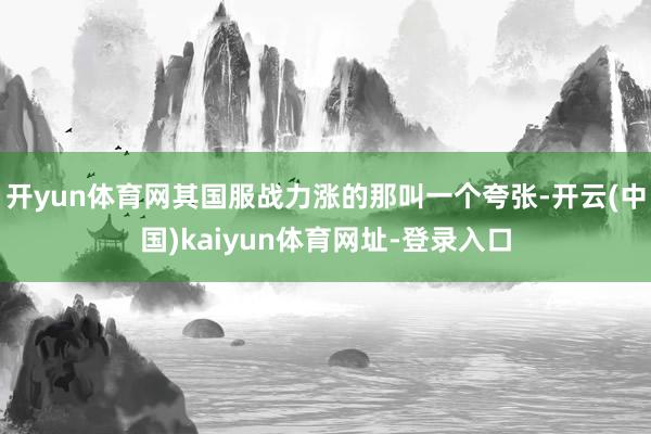 开yun体育网其国服战力涨的那叫一个夸张-开云(中国)kaiyun体育网址-登录入口