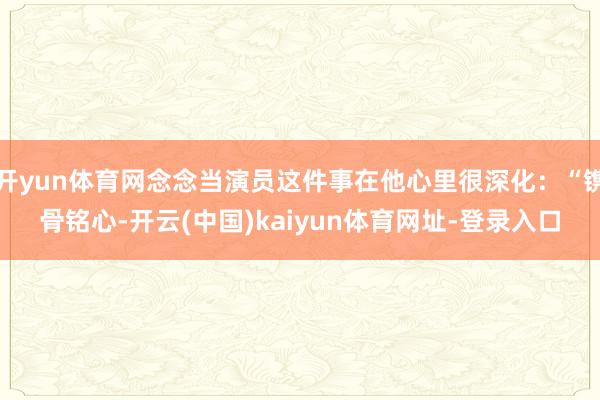 开yun体育网念念当演员这件事在他心里很深化：“镌骨铭心-开云(中国)kaiyun体育网址-登录入口
