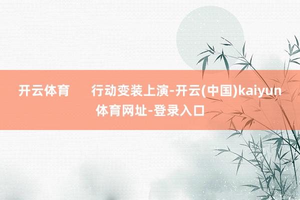 开云体育      行动变装上演-开云(中国)kaiyun体育网址-登录入口