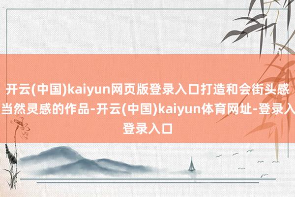 开云(中国)kaiyun网页版登录入口打造和会街头感与当然灵感的作品-开云(中国)kaiyun体育网址-登录入口