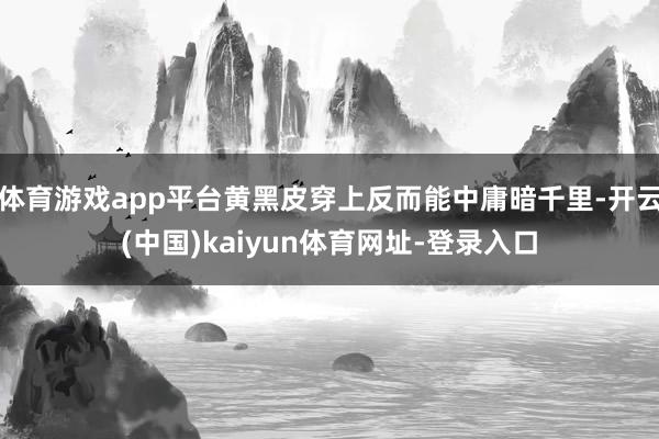 体育游戏app平台黄黑皮穿上反而能中庸暗千里-开云(中国)kaiyun体育网址-登录入口