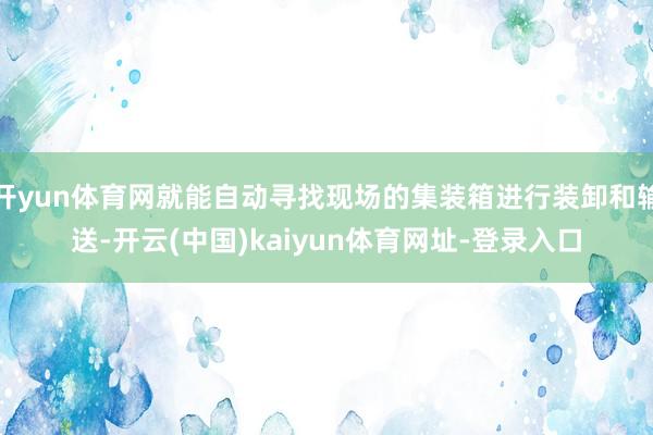 开yun体育网就能自动寻找现场的集装箱进行装卸和输送-开云(中国)kaiyun体育网址-登录入口
