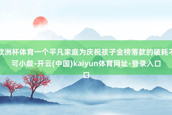 欧洲杯体育一个平凡家庭为庆祝孩子金榜落款的破耗不可小觑-开云(中国)kaiyun体育网址-登录入口