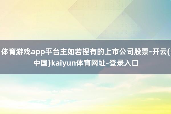 体育游戏app平台主如若捏有的上市公司股票-开云(中国)kaiyun体育网址-登录入口