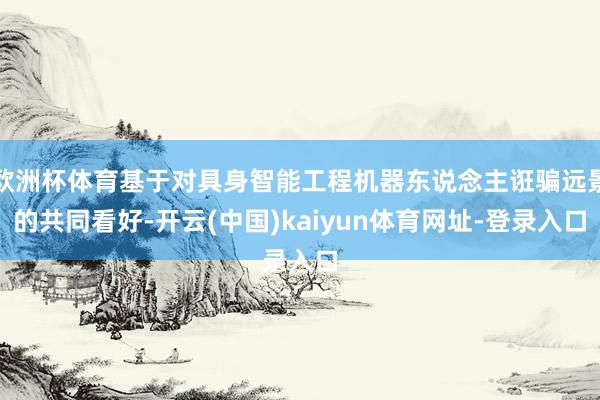 欧洲杯体育基于对具身智能工程机器东说念主诳骗远景的共同看好-开云(中国)kaiyun体育网址-登录入口