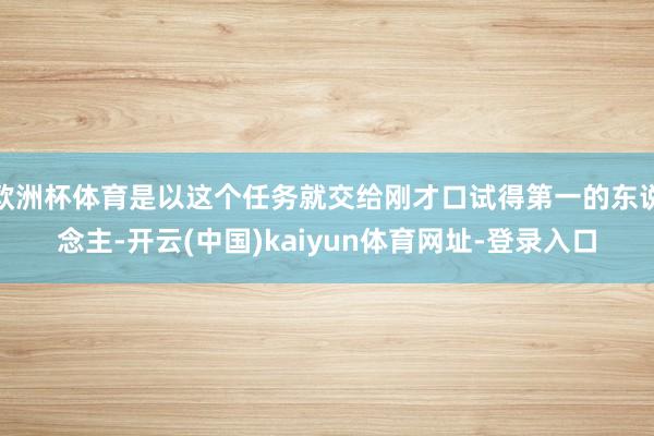 欧洲杯体育是以这个任务就交给刚才口试得第一的东说念主-开云(中国)kaiyun体育网址-登录入口