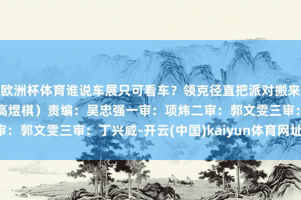 欧洲杯体育谁说车展只可看车？领克径直把派对搬来了！（文/视频 项炜 高煜棋）责编：吴忠强一审：项炜二审：郭文雯三审：丁兴威-开云(中国)kaiyun体育网址-登录入口