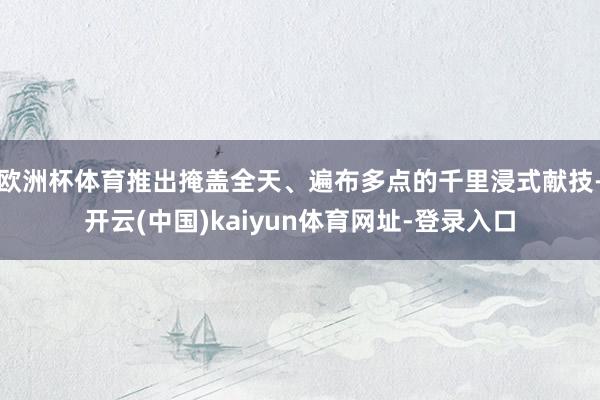 欧洲杯体育推出掩盖全天、遍布多点的千里浸式献技-开云(中国)kaiyun体育网址-登录入口