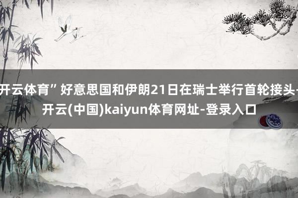 开云体育”好意思国和伊朗21日在瑞士举行首轮接头-开云(中国)kaiyun体育网址-登录入口