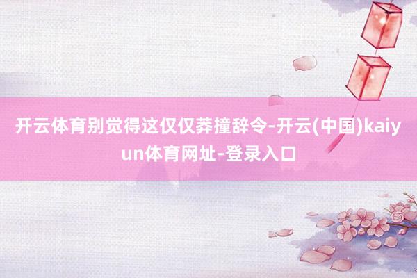 开云体育别觉得这仅仅莽撞辞令-开云(中国)kaiyun体育网址-登录入口