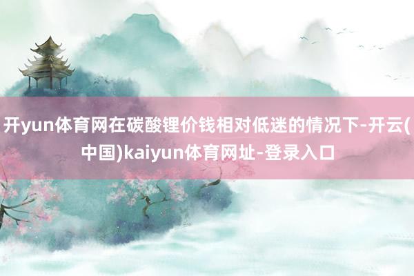 开yun体育网在碳酸锂价钱相对低迷的情况下-开云(中国)kaiyun体育网址-登录入口