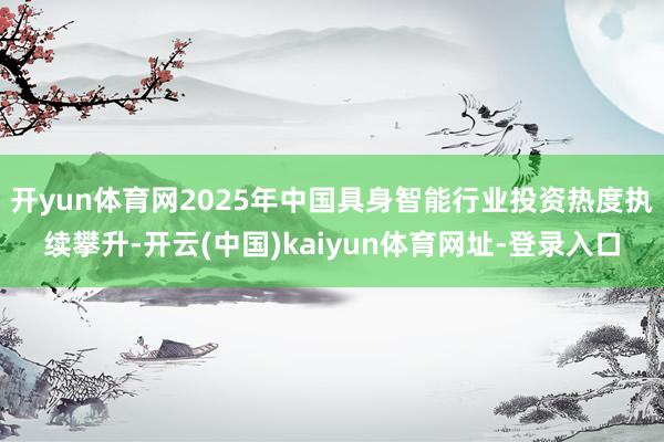 开yun体育网2025年中国具身智能行业投资热度执续攀升-开云(中国)kaiyun体育网址-登录入口