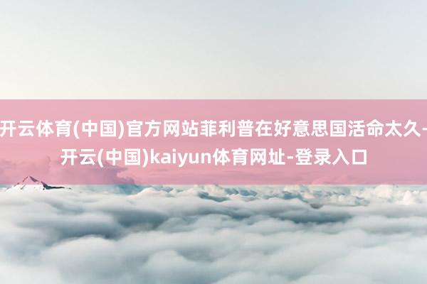 开云体育(中国)官方网站菲利普在好意思国活命太久-开云(中国)kaiyun体育网址-登录入口